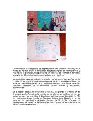 La convivencia es la capacidad de las personas de vivir con otras (con-vivir) en un
marco de respeto mutuo y solidaridad recíproca; implica el reconocimiento y
respeto por la diversidad, la capacidad de las personas de entenderse, de valorar
y aceptar las diferencias; los puntos de vista de otro y de otros.
La convivencia es un aprendizaje: se enseña y se aprende a convivir. Por ello, la
convivencia escolar es la particular relación que se produce en el espacio escolar
entre los diversos integrantes de la comunidad educativa: estudiantes, docentes,
directivos, asistentes de la educación, padres, madres y apoderados,
sostenedores.
En el espacio escolar, la convivencia se enseña, se aprende y se refleja en los
diversos espacios formativos (en el aula, en los talleres, las salidas a terreno, los
patios, los actos ceremoniales, la biblioteca), los instrumentos de gestión (el PEI,
los reglamentos de convivencia, los Planes de Mejoramiento Educativo), y en los
espacios de participación (Consejo Escolar, CCPP, CCAA, Consejo de
Profesores/as, reuniones de apoderados/as), por lo que es de responsabilidad de
toda la comunidad educativa.
 