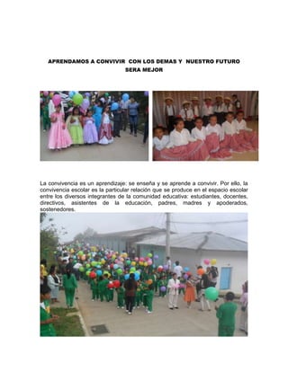 APRENDAMOS A CONVIVIR CON LOS DEMAS Y NUESTRO FUTURO
SERA MEJOR
La convivencia es un aprendizaje: se enseña y se aprende a convivir. Por ello, la
convivencia escolar es la particular relación que se produce en el espacio escolar
entre los diversos integrantes de la comunidad educativa: estudiantes, docentes,
directivos, asistentes de la educación, padres, madres y apoderados,
sostenedores.
 