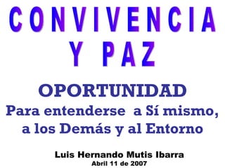 Luis Hernando Mutis Ibarra Abril 11 de 2007 OPORTUNIDAD Para entenderse  a Sí mismo, a los Demás y al Entorno C O N V I V E N C I A Y  P A Z 