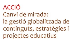 ACCIÓ
Canvi de mirada:
la gestió globalitzada de
continguts, estratègies i
projectes educatius
 