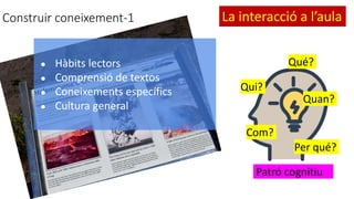 Construir coneixement-1
● Hàbits lectors
● Comprensió de textos
● Coneixements específics
● Cultura general
Qué?
Qui?
Quan?
Com?
Per qué?
Patró cognitiu
La interacció a l’aula
 