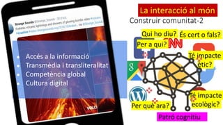 Per què ara?
Té impacte
ètic?
Per a qui?
Té impacte
ecològic?
És cert o fals?
Patró cognitiu
Qui ho diu?
Construir comunitat-2
● Accés a la informació
● Transmèdia i transliteralitat
● Competència global
● Cultura digital
La interacció al món
 
