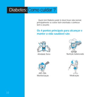 Diabetes: Como cuidar ?
                    Quem tem Diabetes pode (e deve) levar vida normal,
                  principalmente se estiver bem orientado e conhecer
                  bem o assunto.


                  Os 4 pontos principais para alcançar e
                  manter a vida saudável são:




                   Atividade física                 Nutrição balanceada




                  Monitorização                         Medicação




10
 