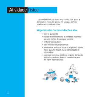 Atividade Física
                  A atividade física é muito importante, pois ajuda a
                diminuir os níveis de glicose no sangue, além de
                auxiliar no controle do peso.


                Algumas das recomendações são:
                      • fazer o que gosta!
                      • realizar freqüentemente a atividade escolhida
                        ou, pelo menos, 3 vezes por semana;
                      • ter horários regulares;
                      • fazer monitorização glicêmica;
                      • não realizar atividade física se a glicemia estiver
                        maior que 250 mg/dL ou na constatação de
                        cetoacidose;
                      • conversar com seu médico a respeito do tipo de
                        atividade escolhida, horário, monitorização e
                        dosagem da medicação.




12
 