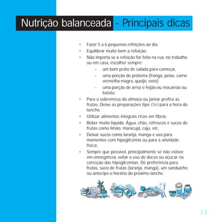 Nutrição balanceada - Principais dicas
             •   Fazer 5 a 6 pequenas refeições ao dia.
             •   Equilibrar muito bem a refeição.
             •   Não importa se a refeição for feita na rua, no trabalho
                 ou em casa, escolher sempre:
                      - um bom prato de salada para começar,
                      - uma porção de proteína (frango, peixe, carne
                           vermelha magra, queijo, ovos)
                      - uma porção de arroz e feijão ou macarrão ou
                           batata.
             •   Para a sobremesa do almoço ou jantar prefira as
                 frutas. Deixe as preparações tipo Diet para a hora do
                 lanche.
             •   Utilizar alimentos integrais ricos em fibras.
             •   Beber muito líquido. Água, chás, refrescos e sucos de
                 frutas como limão, maracujá, caju, etc.
             •   Deixar sucos como laranja, manga e uva para
                 momentos com hipoglicemia ou para a atividade
                 física.
             •   Sempre que possível, principalmente se não estiver
                 em emergência, evitar o uso de doces ou açúcar na
                 correção das hipoglicemias. Dê preferência para
                 frutas, suco de frutas (laranja, manga), um sanduíche,
                 ou antecipe o horário do próximo lanche.




                                                                           13
 