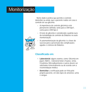 Monitorização
                 Nome dado à prática que permite o controle
                domiciliar ou ainda, que o paciente realize em casa o
                controle de sua glicemia.
                  •   A importância do controle glicêmico está
                      plenamente definida, tanto para o DM tipo1,
                      como para o DM tipo 2.
                  •   O teste de glicemia é considerado o padrão ouro
                      da metodologia de controle do Diabetes na auto-
                      monitorização.
                  •   A automonitorização da glicemia é a chave do
                      sucesso para a prevenção das complicações
                      agudas e crônicas do Diabetes.



                Classificada em:
                  • Laboratorial: alguns exames, como: Glicemia em
                    jejum, HbA1c , Colesterol total e frações, Uréia,
                    Creatinina, Microalbuminúria e outros devem ser
                    solicitadas trimestralmente ou de acordo com a
                    recomendação médica.
                  • Domiciliar: a verificação pode ser feita pelo
                    próprio paciente, em dois tipos de amostras: urina
                    e sangue.




                                                                         15
 
