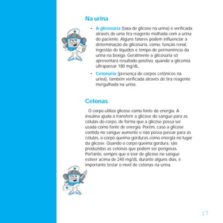 Na urina
  • A glicosúria (taxa de glicose na urina) é verificada
    através de uma tira reagente molhada com a urina
    do paciente. Alguns fatores podem influenciar a
    determinação da glicosúria, como: função renal,
    ingestão de líquidos e tempo de permanência da
    urina na bexiga. Geralmente a glicosúria só
    apresentará resultado positivo, quando a glicemia
    ultrapassar 180 mg/dL.
  • Cetonúria (presença de corpos cetônicos na
    urina), também verificada através de tira reagente
    mergulhada na urina.


Cetonas
  O corpo utiliza glicose como fonte de energia. A
insulina ajuda a transferir a glicose do sangue para as
células do corpo, de forma que a glicose possa ser
usada como fonte de energia. Porém, caso a glicose
contida no sangue aumente e não possa passar para as
células, o corpo queima gorduras como energia no lugar
da glicose. Quando o corpo queima gordura, são
produzidas as cetonas que podem ser perigosas.
Portanto, sempre que o teor de glicose no sangue
estiver acima de 240 mg/dL durante alguns dias, é
importante testar o nível de cetonas na urina.




                                                           17
 