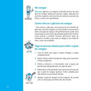No sangue
     Glicemia (glicose no sangue) verificada através de uma
     gota de sangue obtida por punção capilar, aplicada em
     uma tira reagente com o uso de um monitor ou através da
     leitura visual semi quantitativa.

     Como checar a glicose no sangue
       Para checar a glicemia, você precisa de um monitor de
     glicemia, uma tira reagente, um lancetador e lanceta para
     obter uma gota de sangue. Um profissional de saúde, uma
     associação ou uma loja especializada podem lhe mostrar
     como utilizar o monitor. Existem diferentes tipos de
     monitores; escolha o que mais se adapta a seu estilo de
     vida e suas necessidades.


     Siga os passos abaixo para obter a gota
     de sangue:
     1. Lave as mãos com água e sabão. Enxágüe e seque
        completamente.
     2. Deixe o braço solto ao longo do corpo, para aumentar
        o fluxo sangüíneo.
     3. Utilize a lanceta e o lancetador com o ajuste da
        penetração adequado para seu tipo de pele.
     4. Mantenha a mão abaixada, faça uma leve pressão até
        que a gota de sangue apareça. Tenha cuidado para
        não apertar ou pressionar demais.
     5. Aplique a gota de sangue na tira reagente, de acordo
        com as instruções do fabricante do monitor.



18
 