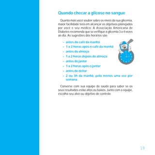 Quando checar a glicose no sangue
 Quanto mais você souber sobre os níveis da sua glicemia,
maior facilidade terá em alcançar os objetivos planejados
por você e seu médico. A Associação Americana de
Diabetes recomenda que se verifique a glicemia 3 a 4 vezes
ao dia. As sugestões dos horários são:

   - antes do café da manhã
   - 1 a 2 horas após o café da manhã
   - antes do almoço
   - 1 a 2 horas depois do almoço
   - antes do jantar
   - 1 a 2 horas após o jantar
   - antes de deitar
   - 2 ou 3h da manhã, pelo menos uma vez por
     semana.

  Converse com sua equipe de saúde para saber se os
seus resultados estão altos ou baixos. Junto com a equipe,
escolha seu alvo ou objetivo de controle.




                                                             19
 