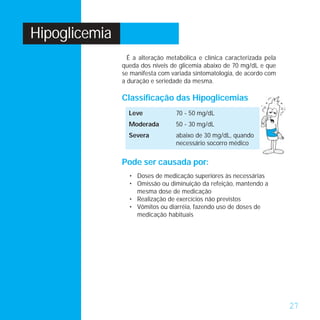 Hipoglicemia
                 É a alteração metabólica e clínica caracterizada pela
               queda dos níveis de glicemia abaixo de 70 mg/dL e que
               se manifesta com variada sintomatologia, de acordo com
               a duração e seriedade da mesma.

               Classificação das Hipoglicemias
                 Leve             70 - 50 mg/dL
                 Moderada         50 - 30 mg/dL
                 Severa           abaixo de 30 mg/dL, quando
                                  necessário socorro médico


               Pode ser causada por:
                 • Doses de medicação superiores às necessárias
                 • Omissão ou diminuição da refeição, mantendo a
                   mesma dose de medicação
                 • Realização de exercícios não previstos
                 • Vômitos ou diarréia, fazendo uso de doses de
                   medicação habituais




                                                                         27
 