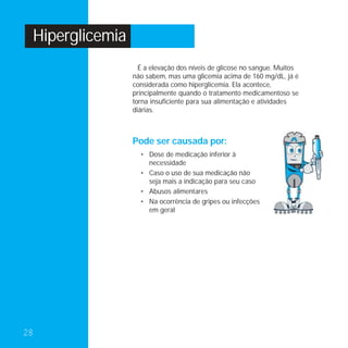 Hiperglicemia
                   É a elevação dos níveis de glicose no sangue. Muitos
                 não sabem, mas uma glicemia acima de 160 mg/dL, já é
                 considerada como hiperglicemia. Ela acontece,
                 principalmente quando o tratamento medicamentoso se
                 torna insuficiente para sua alimentação e atividades
                 diárias.



                 Pode ser causada por:
                   • Dose de medicação inferior à
                     necessidade
                   • Caso o uso de sua medicação não
                     seja mais a indicação para seu caso
                   • Abusos alimentares
                   • Na ocorrência de gripes ou infecções
                     em geral




28
 