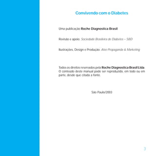 Convivendo com o Diabetes


Uma publicação Roche Diagnostica Brasil


Revisão e apoio: Sociedade Brasileira de Diabetes – SBD


Ilustrações, Design e Produção: Alvo Propaganda & Marketing




Todos os direitos reservados pela Roche Diagnostica Brasil Ltda.
O conteúdo deste manual pode ser reproduzido, em todo ou em
parte, desde que citada a fonte.




                        São Paulo/2003




                                                               3
 