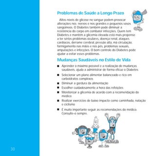 Problemas de Saúde a Longo Prazo
       Altos níveis de glicose no sangue podem provocar
     alterações nos nervos e nos grandes e pequenos vasos
     sangüíneos. O Diabetes também pode diminuir a
     resistência do corpo em combater infecções. Quem tem
     Diabetes e mantém a glicemia elevada está mais propenso
     a ter sérios problemas oculares, doença renal, ataques
     cardíacos, derrame cerebral, pressão alta, má circulação,
     formigamento nas mãos e nos pés, problemas sexuais,
     amputações e infecções. O bom controle do Diabetes pode
     ajudar a evitar esses problemas.

     Mudanças Saudáveis no Estilo de Vida
        Aprender o máximo possível e a realização de mudanças
        saudáveis, ajuda a administrar de forma eficaz o Diabetes
        Selecionar um plano alimentar balanceado e rico em
        carboidratos complexos
        Diminuir a gordura da alimentação
        Escolher cuidadosamente a hora das refeições
        Monitorizar a glicemia de acordo com a recomendação do
        médico
        Realizar exercícios de baixo impacto como caminhada, natação
        e ciclismo
        É muito importante seguir as recomendações do médico.
        Consulte-o sempre.




30
 