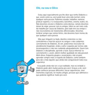 Olá, eu sou o Glico

      Estou aqui especialmente pra lhe dizer que tenho Diabetes e
    que, assim como eu, você pode levar uma vida normal, como
    qualquer outra pessoa. Podemos estudar, trabalhar, namorar,
    praticar esportes, ir a restaurantes, barzinhos, cinema, teatro, etc.
    Não devemos encarar o Diabetes como doença. Jamais devemos
    deixar de viajar, passear com os amigos, faltar ou sair mais cedo
    do trabalho por causa do Diabetes, pois tudo tem seu tempo e
    não necessitamos de tratamentos diferenciados. Devemos
    lembrar sempre que somos fortes, não devemos fazer menos do
    que qualquer outra pessoa.
      Mas que ninguém se iluda, doentes estaremos se não
    controlarmos o nível de açúcar no sangue e não cuidarmos
    corretamente do Diabetes. Aí sim, poderemos necessitar de
    atendimento hospitalar, vindo a sofrer seqüelas por termos sido
    inconseqüentes e não nos cuidando adequadamente. Quem tem
    Diabetes é disciplinado, aprende a lutar, busca informar-se
    corretamente e, assim, obtém melhor qualidade de vida possível.
    Além disso, freqüenta grupos e associações, não só para
    aprender sempre mais a respeito do Diabetes, como também
    para dar a mão àqueles que ainda não conquistaram toda essa
    segurança.
     Essa pode ainda não ser a sua realidade, mas na verdade o
    Diabetes pode abrir muitas portas pra você. Graças a ele, você
    pode conhecer pessoas diferentes, trocar experiências, viver
    momentos especiais, ter muitos amigos, pessoas que admirará e
    que poderão significar muito pra você.




4
 