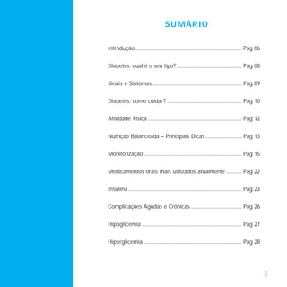 SU MÁR IO

Introdução ........................................................................................ Pág 06


Diabetes: qual é o seu tipo? ...................................................... Pág 08


Sinais e Sintomas .......................................................................... Pág 09


Diabetes: como cuidar? .............................................................. Pág 10


Atividade Física .............................................................................. Pág 12


Nutrição Balanceada – Principais Dicas .............................. Pág 13


Monitorização ................................................................................. Pág 15


Medicamentos orais mais utilizados atualmente ............. Pág 22


Insulina .............................................................................................. Pág 23


Complicações Agudas e Crônicas .......................................... Pág 26


Hipoglicemia ................................................................................... Pág 27


Hiperglicemia.................................................................................. Pág 28




                                                                                                                 5
 