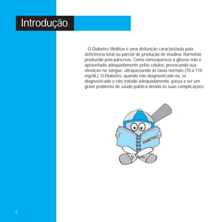 Introdução

                   O Diabetes Mellitus é uma disfunção caracterizada pela
                 deficiência total ou parcial de produção de insulina, hormônio
                 produzido pelo pâncreas. Como consequência a glicose não é
                 aproveitada adequadamente pelas células, provocando sua
                 elevação no sangue, ultrapassando as taxas normais (70 a 110
                 mg/dL). O Diabetes, quando não diagnosticado ou, se
                 diagnosticado e não tratado adequadamente, passa a ser um
                 grave problema de saúde pública devido às suas complicações.




6
 