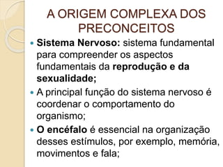 A ORIGEM COMPLEXA DOS
PRECONCEITOS
 Sistema Nervoso: sistema fundamental
para compreender os aspectos
fundamentais da reprodução e da
sexualidade;
 A principal função do sistema nervoso é
coordenar o comportamento do
organismo;
 O encéfalo é essencial na organização
desses estímulos, por exemplo, memória,
movimentos e fala;
 
