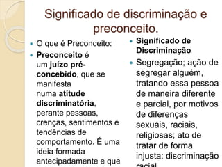 Significado de discriminação e
preconceito.
 O que é Preconceito:
 Preconceito é
um juízo pré-
concebido, que se
manifesta
numa atitude
discriminatória,
perante pessoas,
crenças, sentimentos e
tendências de
comportamento. É uma
ideia formada
antecipadamente e que
 Significado de
Discriminação
 Segregação; ação de
segregar alguém,
tratando essa pessoa
de maneira diferente
e parcial, por motivos
de diferenças
sexuais, raciais,
religiosas; ato de
tratar de forma
injusta: discriminação
 