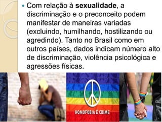 Com relação à sexualidade, a
discriminação e o preconceito podem
manifestar de maneiras variadas
(excluindo, humilhando, hostilizando ou
agredindo). Tanto no Brasil como em
outros países, dados indicam número alto
de discriminação, violência psicológica e
agressões físicas.
 