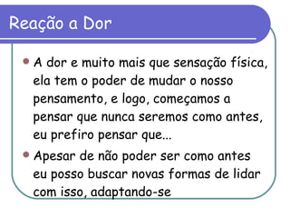 Reação a Dor A dor e muito mais que sensação física, ela tem o poder de mudar o nosso pensamento, e logo, começamos a pensar que nunca seremos como antes, eu prefiro pensar que...  Apesar de não poder ser como antes eu posso buscar novas formas de lidar com isso, adaptando-se  