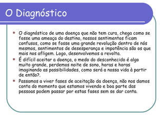 O Diagnóstico O diagnóstico de uma doença que não tem cura, chega como se fosse uma ameaça do destino, nossos sentimentos ficam confusos, como se fosse uma grande revolução dentro de nós mesmos, sentimentos de desesperança e impotência são os que mais nos afligem. Logo, desenvolvemos a revolta. É difícil aceitar a doença, o medo do desconhecido é algo muito grande, perdemos noite de sono, horas e horas imaginando as possibilidades, como será a nossa vida à partir de então?. Passamos a viver fases de aceitação da doença, não nos damos conta do momento que estamos vivendo e boa parte das pessoas podem passar por estas fases sem se dar conta.  