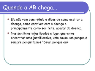 Quando a AR chega... Ela não vem com rótulo e dicas de como aceitar a doença, como conviver com a doença e principalmente como ser feliz, apesar da doença.  Nos sentimos injustiçados e logo, queremos encontrar uma justificativa, uma causa, um porque e sempre perguntamos “Deus, porque eu? 