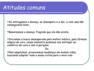 Atitudes comuns Se entregamos a doença, ao desespero e a dor, e com isso não conseguimos lutar, Banalizamos a doença, fingindo que ela não existe. Iniciamos a busca desesperada pelo melhor médico, pela fórmula mágica da cura, nesse momento podemos nos entregar ao comércio da cura e isso é perigoso Ou  Nos adaptamos, promovemos mudanças em nossas vidas, buscando adaptar toda a nossa rotina para a nova vida 