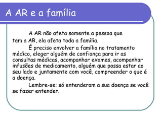 A AR e a família   A AR não afeta somente a pessoa que tem a AR, ela afeta toda a família. É preciso envolver a família no tratamento médico, eleger alguém de confiança para ir as consultas médicas, acompanhar exames, acompanhar infusões de medicamento, alguém que possa estar ao seu lado e juntamente com você, compreender o que é a doença. Lembre-se: só entenderam a sua doença se você se fazer entender. 