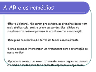 A AR e os remédios Efeito Colateral, não duram pra sempre, as primeiras doses tem mais efeitos colaterais e com o passar dos dias, aliviam ou simplesmente nosso organismo se acostuma com a medicação. Disciplina com horários e forma de tomar o medicamento Nunca devemos interromper um tratamento sem a orientação do nosso médico Quando se começa um novo tratamento, nosso organismo demora em média 6 meses para ter a resposta esperada a longo prazo 