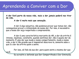 Aprendendo a Conviver com a Dor A dor fará parte da nossa vida, mais a dor jamais poderá nos tirar da vida. A dor é muito mais que sensação.  A dor é algo subjetivo, não podemos provar que temos dor, não conseguimos provar a intensidade da nossa dor. Por isso, é necessário que a nossa dor seja respeitada e compreendida. A dor é uma característica marcante da AR, a dor da artrite é intensa, insidiosa, constante, quando sentimos dor, não é aquela dor de momento. É uma dor que muda o nosso comportamento, muda a nossa vida, a dor é tão grande que é impossível descreve-la, somente sabe o que é a dor da artrite quem a sente. Por isso, só fale da sua dor, para quem sente a mesma dor que você.  Eu acredito e defendo que Dor Compartilhada é Dor Diminuída 