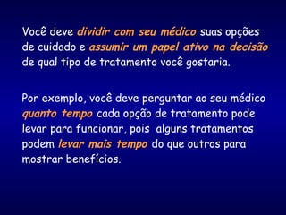 Você deve dividir com seu médico suas opções
de cuidado e assumir um papel ativo na decisão
de qual tipo de tratamento você gostaria.
Por exemplo, você deve perguntar ao seu médico
quanto tempo cada opção de tratamento pode
levar para funcionar, pois alguns tratamentos
podem levar mais tempo do que outros para
mostrar benefícios.
 