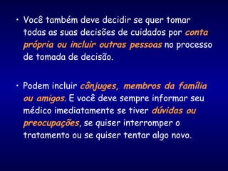 • Você também deve decidir se quer tomar
todas as suas decisões de cuidados por conta
própria ou incluir outras pessoas no processo
de tomada de decisão.
• Podem incluir cônjuges, membros da família
ou amigos. E você deve sempre informar seu
médico imediatamente se tiver dúvidas ou
preocupações, se quiser interromper o
tratamento ou se quiser tentar algo novo.
 