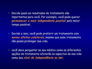 • Decida quais os resultados do tratamento são
importantes para você. Por exemplo, você pode querer
permanecer o mais independente possível pelo maior
tempo possível.
• Devido a isso, você pode preferir um tratamento com
menos efeitos colaterais, mesmo que esse tratamento
não possa prolongar sua vida.
• você deve perguntar ao seu médico como as diferentes
opções de tratamento afetarão os aspectos da sua vida
como seu nível de independência ou dor.
 
