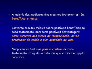 • A maioria dos medicamentos e outros tratamentos têm
benefícios e riscos.
• Converse com seu médico sobre possíveis benefícios de
cada tratamento, bem como possíveis desvantagens,
como aumento dos riscos de incapacidade, novos
problemas de saúde e pior qualidade de vida.
• Compreender todos os prós e contras de cada
tratamento irá ajudá-lo a decidir qual é a melhor opção
para você.
 
