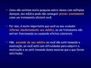 • Como não existem muita pesquisa sobre idosos com múltiplas
doenças, seu médico pode não conseguir prever exatamente
como um tratamento afetará você.
• Por isso, é muito importante que você ou seu cuidador
informe imediatamente seu médico, se um tratamento não
estiver funcionando ou causando efeitos colaterais.
• Não esconda de seu médico se você não está tomando a
medicação, se você está com dificuldades para adquirir a
medicação e se está tomando doses maiores que a que foram
solicitadas.
 