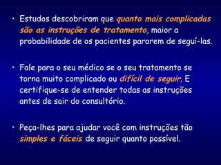 • Estudos descobriram que quanto mais complicadas
são as instruções de tratamento, maior a
probabilidade de os pacientes pararem de seguí-las.
• Fale para o seu médico se o seu tratamento se
torna muito complicado ou difícil de seguir. E
certifique-se de entender todas as instruções
antes de sair do consultório.
• Peça-lhes para ajudar você com instruções tão
simples e fáceis de seguir quanto possível.
 