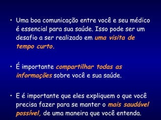 • Uma boa comunicação entre você e seu médico
é essencial para sua saúde. Isso pode ser um
desafio a ser realizado em uma visita de
tempo curto.
• É importante compartilhar todas as
informações sobre você e sua saúde.
• E é importante que eles expliquem o que você
precisa fazer para se manter o mais saudável
possível, de uma maneira que você entenda.
 