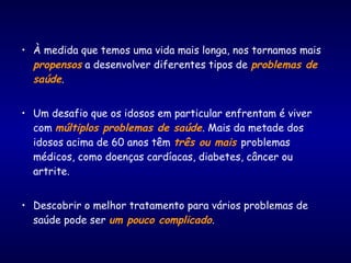 • À medida que temos uma vida mais longa, nos tornamos mais
propensos a desenvolver diferentes tipos de problemas de
saúde.
• Um desafio que os idosos em particular enfrentam é viver
com múltiplos problemas de saúde. Mais da metade dos
idosos acima de 60 anos têm três ou mais problemas
médicos, como doenças cardíacas, diabetes, câncer ou
artrite.
• Descobrir o melhor tratamento para vários problemas de
saúde pode ser um pouco complicado.
 