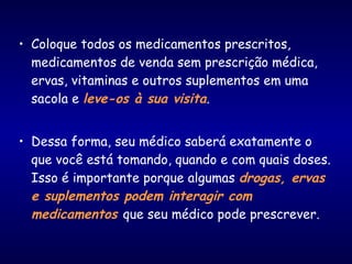 • Coloque todos os medicamentos prescritos,
medicamentos de venda sem prescrição médica,
ervas, vitaminas e outros suplementos em uma
sacola e leve-os à sua visita.
• Dessa forma, seu médico saberá exatamente o
que você está tomando, quando e com quais doses.
Isso é importante porque algumas drogas, ervas
e suplementos podem interagir com
medicamentos que seu médico pode prescrever.
 