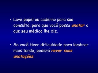 • Leve papel ou caderno para sua
consulta, para que você possa anotar o
que seu médico lhe diz.
• Se você tiver dificuldade para lembrar
mais tarde, poderá rever suas
anotações.
 