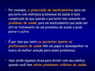 • Por exemplo, a prescrição de medicamentos para um
paciente com múltiplos problemas de saúde é mais
complicada do que quando o paciente tem somente um
problema de saúde, pois um medicamento que pode ser
útil no tratamento de um problema de saúde e pode
piorar o outro.
• É por isso que tanto os pacientes quanto os
profissionais de saúde têm um papel a desempenhar na
busca da melhor solução para esses problemas.
• Aqui estão algumas dicas para dividir com seu médico
quando você tem vários problemas crônicos de saúde.
 