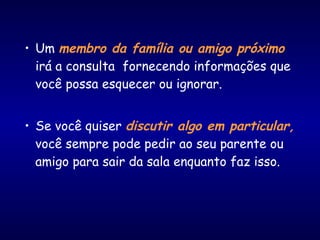 • Um membro da família ou amigo próximo
irá a consulta fornecendo informações que
você possa esquecer ou ignorar.
• Se você quiser discutir algo em particular,
você sempre pode pedir ao seu parente ou
amigo para sair da sala enquanto faz isso.
 