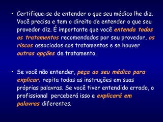 • Certifique-se de entender o que seu médico lhe diz.
Você precisa e tem o direito de entender o que seu
provedor diz. É importante que você entenda todos
os tratamentos recomendados por seu provedor, os
riscos associados aos tratamentos e se houver
outras opções de tratamento.
• Se você não entender, peça ao seu médico para
explicar. repita todas as instruções em suas
próprias palavras. Se você tiver entendido errado, o
profissional perceberá isso e explicará em
palavras diferentes.
 