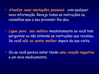 • Atualize suas anotações pessoais com qualquer
nova informação. Reveja todas as instruções ou
conselhos que o seu provedor lhe deu.
• Ligue para seu médico imediatamente se você tem
perguntas ou não entende as instruções que recebeu.
Se você não se sente melhor depois da sua visita.
• Ou se você parece estar tendo uma reação negativa
a um novo medicamento.
 