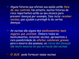 • Alguns fatores que afetam sua saúde estão fora
de seu controle. No entanto, muitos fatores de
risco importantes estão ao seu alcance para
prevenir doenças por exemplo. Isso inclui receber
vacinas, que ajudam a protegê-lo de certas
doenças.
• As vacinas são alguns dos medicamentos mais
seguros que existem. Embora todos os
medicamentos, incluindo vacinas, apresentem a
rara possibilidade de efeitos colaterais graves,
para a maioria das pessoas, os riscos das doenças
são muito maiores do que os riscos das vacinas.
• O SUS pode fornecer essas vacinas
 