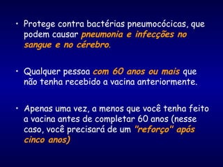• Protege contra bactérias pneumocócicas, que
podem causar pneumonia e infecções no
sangue e no cérebro.
• Qualquer pessoa com 60 anos ou mais que
não tenha recebido a vacina anteriormente.
• Apenas uma vez, a menos que você tenha feito
a vacina antes de completar 60 anos (nesse
caso, você precisará de um "reforço" após
cinco anos)
 