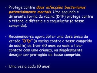 • Protege contra duas infecções bacterianas
potencialmente mortais. Uma segunda e
diferente forma da vacina (DTP) protege contra
o tétano, a difteria e a coqueluche (a tosse
comprida).
• Recomenda-se agora obter uma dose única da
versão “DTp” (a vacina contra a tosse comprida
do adulto) se tiver 60 anos ou mais e tiver
contato com uma criança, ou simplesmente
desejar ser protegido da tosse comprida.
• Uma vez a cada 10 anos
 