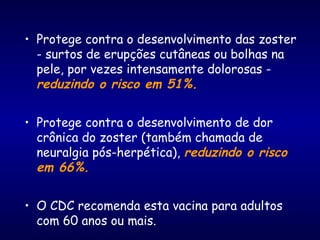 • Protege contra o desenvolvimento das zoster
- surtos de erupções cutâneas ou bolhas na
pele, por vezes intensamente dolorosas -
reduzindo o risco em 51%.
• Protege contra o desenvolvimento de dor
crônica do zoster (também chamada de
neuralgia pós-herpética), reduzindo o risco
em 66%.
• O CDC recomenda esta vacina para adultos
com 60 anos ou mais.
 