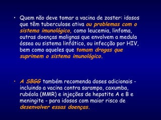 • Quem não deve tomar a vacina de zoster: idosos
que têm tuberculose ativa ou problemas com o
sistema imunológico, como leucemia, linfoma,
outras doenças malignas que envolvem a medula
óssea ou sistema linfático, ou infecção por HIV,
bem como aqueles que tomam drogas que
suprimem o sistema imunológico.
• A SBGG também recomenda doses adicionais -
incluindo a vacina contra sarampo, caxumba,
rubéola (MMR) e injeções de hepatite A e B e
meningite - para idosos com maior risco de
desenvolver essas doenças.
 