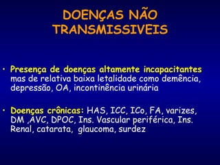 DOENÇAS NÃO
TRANSMISSIVEIS
• Presença de doenças altamente incapacitantes
mas de relativa baixa letalidade como demência,
depressão, OA, incontinência urinária
• Doenças crônicas: HAS, ICC, ICo, FA, varizes,
DM ,AVC, DPOC, Ins. Vascular periférica, Ins.
Renal, catarata, glaucoma, surdez
 